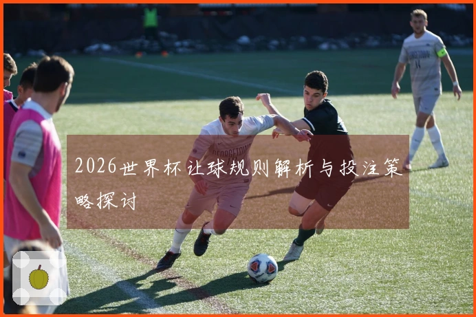 2026世界杯让球规则解析与投注策略探讨