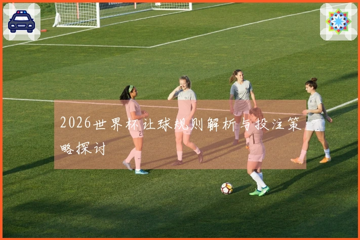 2026世界杯让球规则解析与投注策略探讨